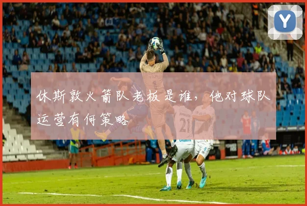 休斯敦火箭队老板是谁，他对球队运营有何策略