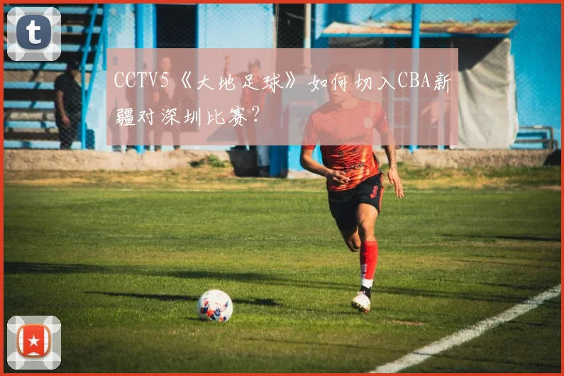 CCTV5《大地足球》如何切入CBA新疆对深圳比赛？