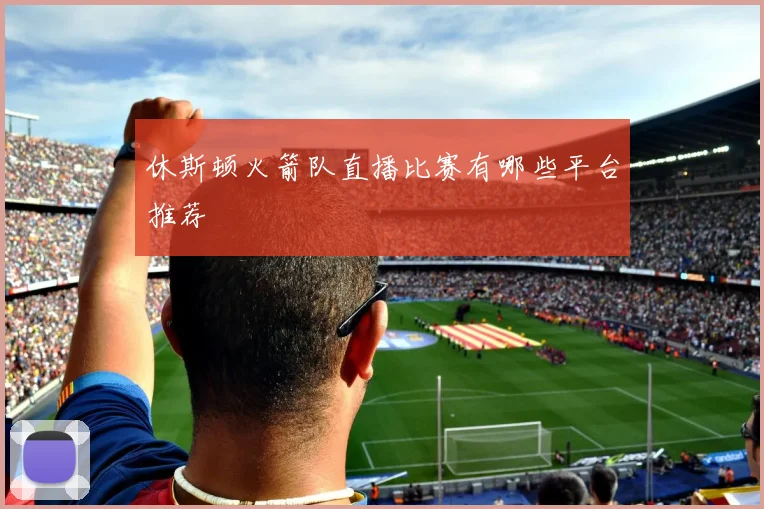 休斯顿火箭队直播比赛有哪些平台推荐